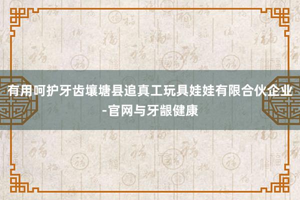 有用呵护牙齿壤塘县追真工玩具娃娃有限合伙企业-官网与牙龈健康