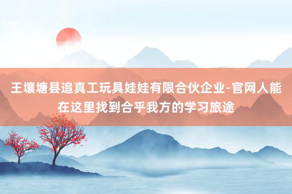 王壤塘县追真工玩具娃娃有限合伙企业-官网人能在这里找到合乎我方的学习旅途